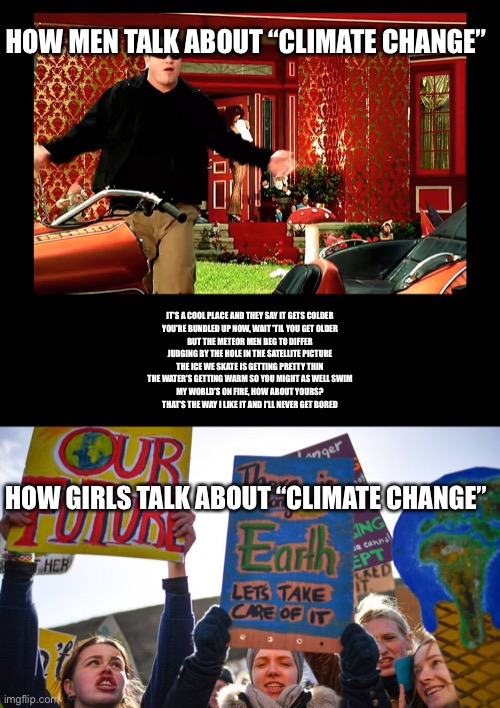 “Climate change” | HOW MEN TALK ABOUT “CLIMATE CHANGE”; IT'S A COOL PLACE AND THEY SAY IT GETS COLDER
YOU'RE BUNDLED UP NOW, WAIT 'TIL YOU GET OLDER
BUT THE METEOR MEN BEG TO DIFFER
JUDGING BY THE HOLE IN THE SATELLITE PICTURE
THE ICE WE SKATE IS GETTING PRETTY THIN
THE WATER'S GETTING WARM SO YOU MIGHT AS WELL SWIM
MY WORLD'S ON FIRE, HOW ABOUT YOURS?
THAT'S THE WAY I LIKE IT AND I'LL NEVER GET BORED; HOW GIRLS TALK ABOUT “CLIMATE CHANGE” | image tagged in global warming,climate change,all star | made w/ Imgflip meme maker