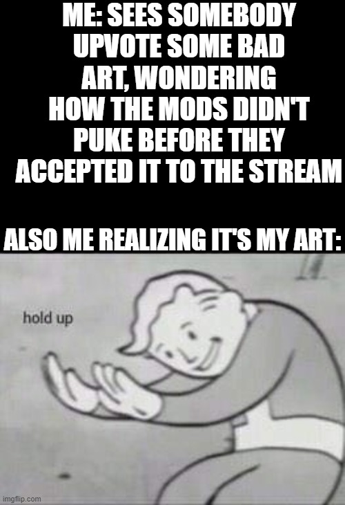 Fallout Hold Up | ME: SEES SOMEBODY UPVOTE SOME BAD ART, WONDERING HOW THE MODS DIDN'T PUKE BEFORE THEY ACCEPTED IT TO THE STREAM ALSO ME REALIZING IT'S MY AR | image tagged in fallout hold up | made w/ Imgflip meme maker