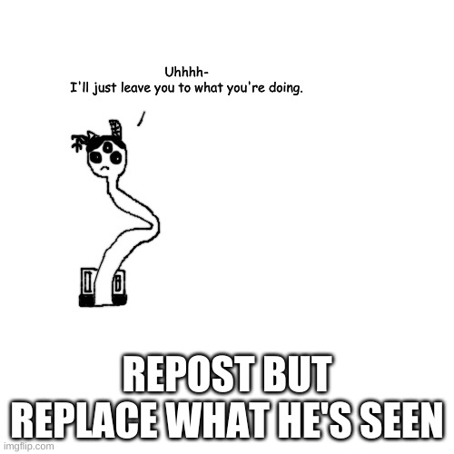h | Uhhhh-
I'll just leave you to what you're doing. REPOST BUT REPLACE WHAT HE'S SEEN | made w/ Imgflip meme maker