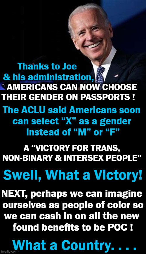 Is This a Bad Dream, Political Correctness Gone Crazy or Liberalism Gone Amok? | Thanks to Joe 

& his administration, AMERICANS CAN NOW CHOOSE 

THEIR GENDER ON PASSPORTS ! The ACLU said Americans soon 
can select “X” as a gender 
instead of “M” or “F”; A “VICTORY FOR TRANS, 
NON-BINARY & INTERSEX PEOPLE”; Swell, What a Victory! NEXT, perhaps we can imagine 
ourselves as people of color so
we can cash in on all the new 
found benefits to be POC ! What a Country. . . . | image tagged in politics,liberalism,political correctness,dreaming,crazy,beam me up | made w/ Imgflip meme maker