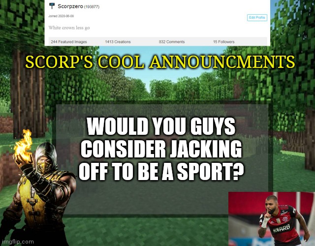 Scorp's cool announcments V2 | SCORP'S COOL ANNOUNCMENTS; WOULD YOU GUYS CONSIDER JACKING OFF TO BE A SPORT? | image tagged in scorp's cool announcments v2 | made w/ Imgflip meme maker