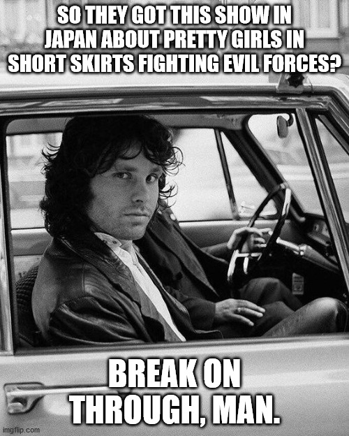 Jim Morrison 10 | SO THEY GOT THIS SHOW IN JAPAN ABOUT PRETTY GIRLS IN SHORT SKIRTS FIGHTING EVIL FORCES? BREAK ON THROUGH, MAN. | image tagged in jim morrison 10 | made w/ Imgflip meme maker