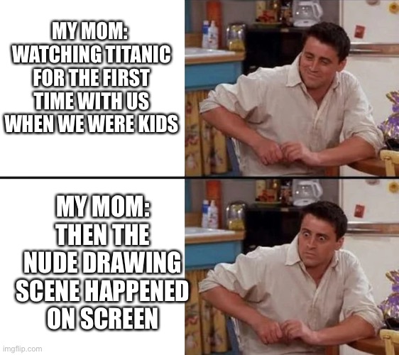 Kids watching titanic in the 90s |  MY MOM: 
WATCHING TITANIC FOR THE FIRST TIME WITH US WHEN WE WERE KIDS; MY MOM:
THEN THE NUDE DRAWING SCENE HAPPENED ON SCREEN | image tagged in surprised joey | made w/ Imgflip meme maker