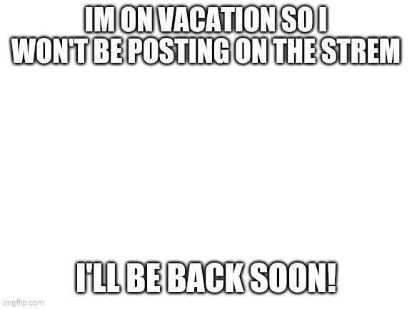 CYA | IM ON VACATION SO I WON'T BE POSTING ON THE STREM; I'LL BE BACK SOON! | image tagged in blank white template | made w/ Imgflip meme maker