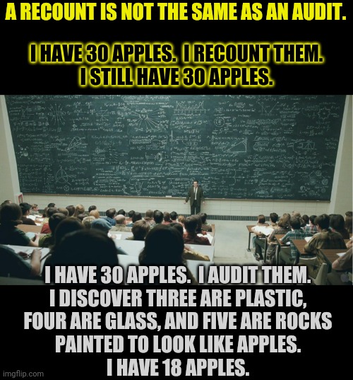 math is math | A RECOUNT IS NOT THE SAME AS AN AUDIT. I HAVE 30 APPLES.  I RECOUNT THEM.
I STILL HAVE 30 APPLES. I HAVE 30 APPLES.  I AUDIT THEM.
I DISCOVER THREE ARE PLASTIC,
FOUR ARE GLASS, AND FIVE ARE ROCKS
PAINTED TO LOOK LIKE APPLES.
I HAVE 18 APPLES. | image tagged in and that class,election 2020,election fraud | made w/ Imgflip meme maker