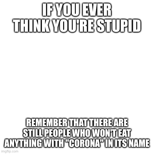 Blank Transparent Square | IF YOU EVER THINK YOU'RE STUPID; REMEMBER THAT THERE ARE STILL PEOPLE WHO WON'T EAT ANYTHING WITH "CORONA" IN ITS NAME | image tagged in memes,blank transparent square | made w/ Imgflip meme maker