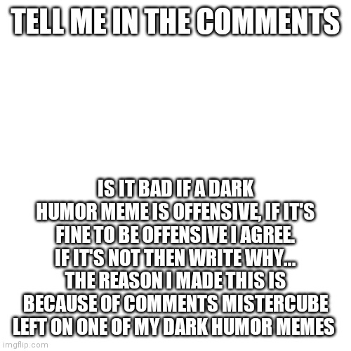 MisterCube was offended by a dark humor meme an I don't understand why so can you tell me if you see this? | TELL ME IN THE COMMENTS; IS IT BAD IF A DARK HUMOR MEME IS OFFENSIVE, IF IT'S FINE TO BE OFFENSIVE I AGREE. IF IT'S NOT THEN WRITE WHY... THE REASON I MADE THIS IS BECAUSE OF COMMENTS MISTERCUBE LEFT ON ONE OF MY DARK HUMOR MEMES | image tagged in memes,blank transparent square | made w/ Imgflip meme maker