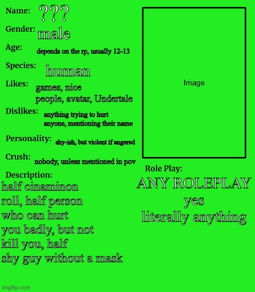 RP stream OC showcase | ??? male; depends on the rp, usually 12-13; human; games, nice people, avatar, Undertale; anything trying to hurt anyone, mentioning their name; shy-ish, but violent if angered; nobody, unless mentioned in pov; ANY ROLEPLAY
yes literally anything; half cinaminon roll, half person who can hurt you badly, but not kill you, half shy guy without a mask | image tagged in rp stream oc showcase,hello tag reader | made w/ Imgflip meme maker