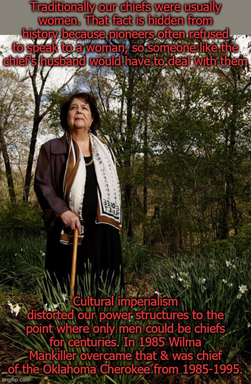 Wilma Mankiller | Traditionally our chiefs were usually
women. That fact is hidden from history because pioneers often refused to speak to a woman, so someone like the
chief's husband would have to deal with them; Cultural imperialism distorted our power structures to the point where only men could be chiefs for centuries. In 1985 Wilma Mankiller overcame that & was chief of the Oklahoma Cherokee from 1985-1995. | image tagged in wilma mankiller | made w/ Imgflip meme maker