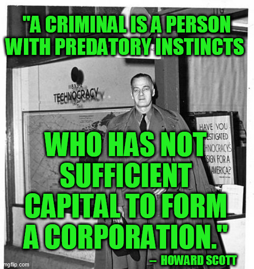 Seems to always get truer and truer | "A CRIMINAL IS A PERSON WITH PREDATORY INSTINCTS; WHO HAS NOT SUFFICIENT CAPITAL TO FORM A CORPORATION."; --  HOWARD SCOTT | image tagged in corporatocracy,hunter biden,nwo,global elites,banks,tech giants | made w/ Imgflip meme maker