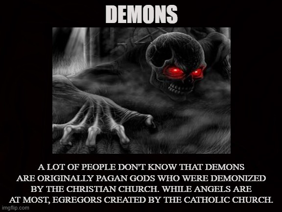 Demonized |  DEMONS; A LOT OF PEOPLE DON'T KNOW THAT DEMONS ARE ORIGINALLY PAGAN GODS WHO WERE DEMONIZED BY THE CHRISTIAN CHURCH. WHILE ANGELS ARE AT MOST, EGREGORS CREATED BY THE CATHOLIC CHURCH. | image tagged in demons,pagan,gods,satan,lucifer,angels | made w/ Imgflip meme maker