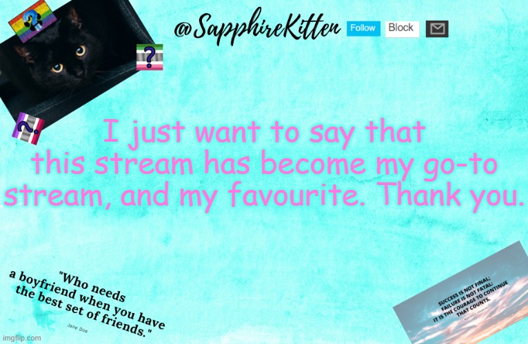 Thank you to you all! I haven't been here for long (imgflip and this stream) but this is my comfort place on imgflip | I just want to say that this stream has become my go-to stream, and my favourite. Thank you. | image tagged in sapphirekitten's announcement template | made w/ Imgflip meme maker