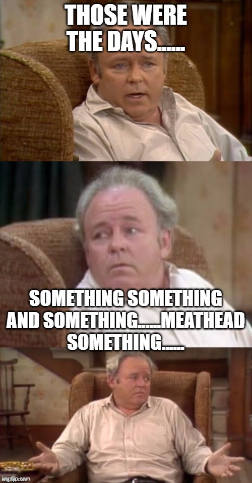 Bad Pun Archie Bunker | THOSE WERE THE DAYS...... SOMETHING SOMETHING AND SOMETHING......MEATHEAD SOMETHING...... | image tagged in bad pun archie bunker | made w/ Imgflip meme maker