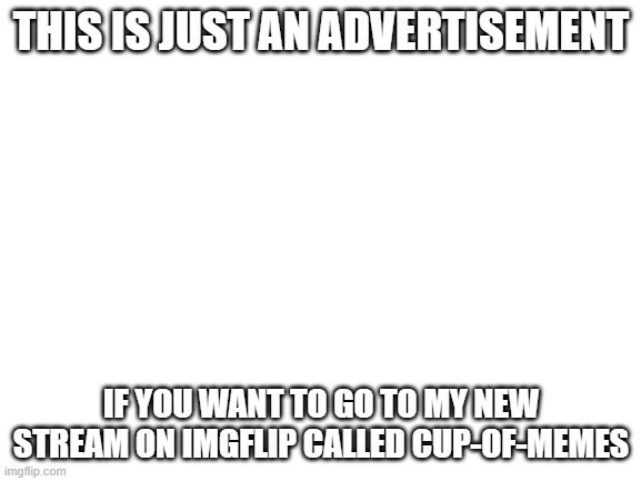 Blank White Template |  THIS IS JUST AN ADVERTISEMENT; IF YOU WANT TO GO TO MY NEW STREAM ON IMGFLIP CALLED CUP-OF-MEMES | image tagged in blank white template | made w/ Imgflip meme maker