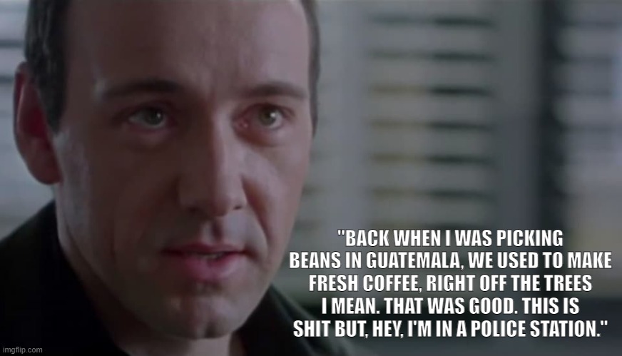 Verbal Kint | "BACK WHEN I WAS PICKING BEANS IN GUATEMALA, WE USED TO MAKE FRESH COFFEE, RIGHT OFF THE TREES I MEAN. THAT WAS GOOD. THIS IS SHIT BUT, HEY, I'M IN A POLICE STATION." | image tagged in verbal kint,keyser soze,movie quotes | made w/ Imgflip meme maker