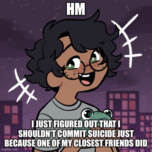 Wow I’m so fucking smart. | HM; I JUST FIGURED OUT THAT I SHOULDN’T COMMIT SUICIDE JUST BECAUSE ONE OF MY CLOSEST FRIENDS DID | image tagged in ram3n picrew | made w/ Imgflip meme maker