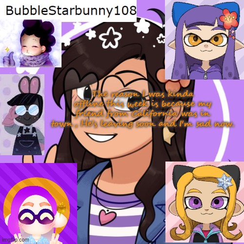 Bubble's template 5.0 | The reason I was kinda offline this week is because my friend from California was in town, He's leaving soon and I'm sad now. | image tagged in bubble's template 5 0 | made w/ Imgflip meme maker