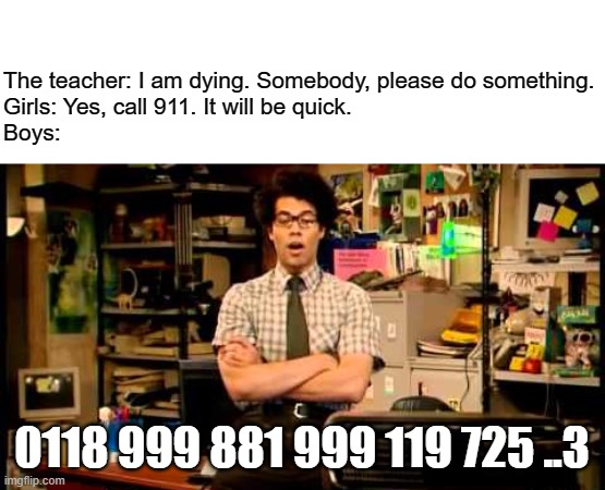 emergency number | The teacher: I am dying. Somebody, please do something.
Girls: Yes, call 911. It will be quick.
Boys:; 0118 999 881 999 119 725 ..3 | image tagged in it crowd,moss,emergency | made w/ Imgflip meme maker