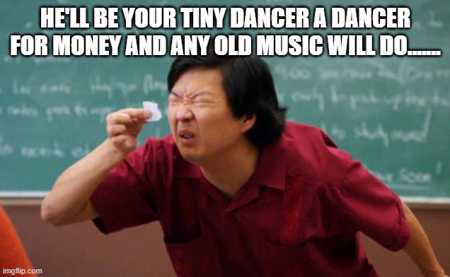Tiny piece of paper | HE'LL BE YOUR TINY DANCER A DANCER FOR MONEY AND ANY OLD MUSIC WILL DO....... | image tagged in tiny piece of paper | made w/ Imgflip meme maker