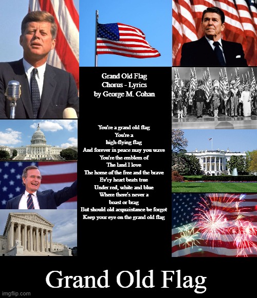 Grand Old Flag | Grand Old Flag
Chorus - Lyrics by George M. Cohan; You're a grand old flag
You're a high-flying flag
And forever in peace may you wave
You're the emblem of
The land I love
The home of the free and the brave
Ev'ry heart beats true
Under red, white and blue
Where there's never a boast or brag
But should old acquaintance be forgot
Keep your eye on the grand old flag; Grand Old Flag | image tagged in blank black template,blank black,memes,patriotic | made w/ Imgflip meme maker
