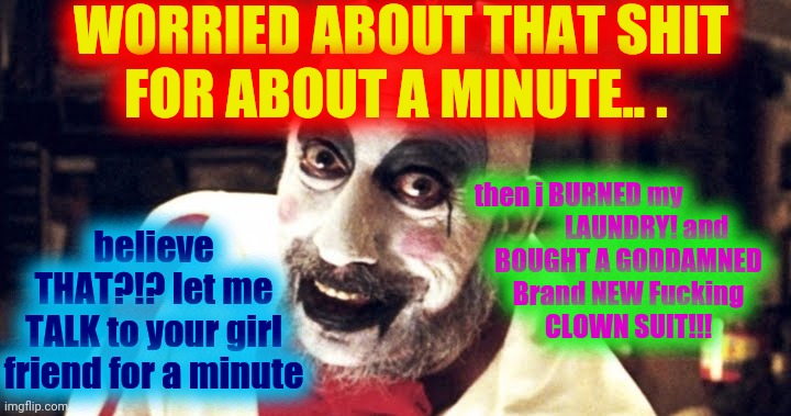 Captain Spaulding | WORRIED ABOUT THAT SHIT
FOR ABOUT A MINUTE.. . then i BURNED my                   
        LAUNDRY! and 
BOUGHT A GODDAMNED
Brand NEW Fuckin | image tagged in captain spaulding | made w/ Imgflip meme maker
