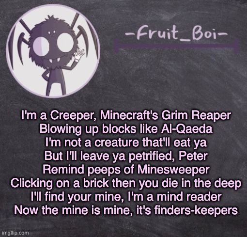 t e m p l a t e | I'm a Creeper, Minecraft's Grim Reaper
Blowing up blocks like Al-Qaeda
I'm not a creature that'll eat ya
But I'll leave ya petrified, Peter
Remind peeps of Minesweeper
Clicking on a brick then you die in the deep
I'll find your mine, I'm a mind reader
Now the mine is mine, it's finders-keepers | image tagged in t e m p l a t e | made w/ Imgflip meme maker