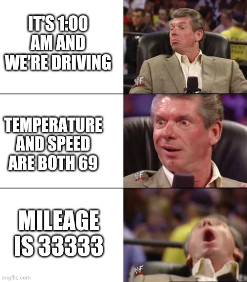 True story of just now but my stupid phone camera didn't pick it up because it's too dark :/ | IT'S 1:00 AM AND WE'RE DRIVING; TEMPERATURE AND SPEED ARE BOTH 69; MILEAGE IS 33333 | image tagged in e | made w/ Imgflip meme maker