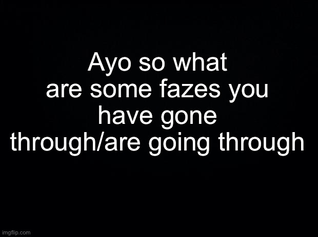 Random questions #1 | Ayo so what are some fazes you have gone through/are going through | image tagged in black background | made w/ Imgflip meme maker