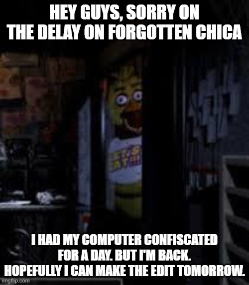 Just an announcement.. Hopefully it's tommorow. | HEY GUYS, SORRY ON THE DELAY ON FORGOTTEN CHICA; I HAD MY COMPUTER CONFISCATED FOR A DAY. BUT I'M BACK. HOPEFULLY I CAN MAKE THE EDIT TOMORROW. | image tagged in chica looking in window fnaf,fnaf,chica,forgotten chica | made w/ Imgflip meme maker