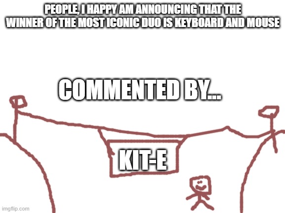 Blank White Template | PEOPLE, I HAPPY AM ANNOUNCING THAT THE WINNER OF THE MOST ICONIC DUO IS KEYBOARD AND MOUSE; COMMENTED BY... KIT-E | image tagged in blank white template | made w/ Imgflip meme maker