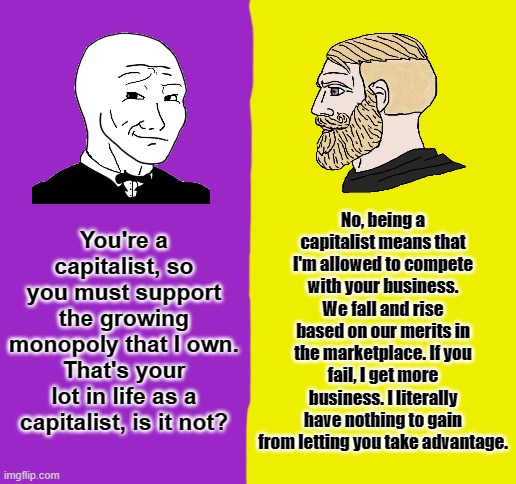 Capitalism vs Corpratism | No, being a capitalist means that I'm allowed to compete with your business. We fall and rise based on our merits in the marketplace. If you fail, I get more business. I literally have nothing to gain from letting you take advantage. You're a capitalist, so you must support the growing monopoly that I own. That's your lot in life as a capitalist, is it not? | image tagged in blank white template,capitalism,monopoly | made w/ Imgflip meme maker