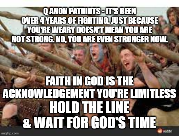 Hold The Line | Q ANON PATRIOTS - IT'S BEEN OVER 4 YEARS OF FIGHTING. JUST BECAUSE YOU'RE WEARY DOESN'T MEAN YOU ARE NOT STRONG. NO, YOU ARE EVEN STRONGER NOW. FAITH IN GOD IS THE ACKNOWLEDGEMENT YOU'RE LIMITLESS; HOLD THE LINE & WAIT FOR GOD'S TIME | image tagged in hold the line,god,faith,face evil,anons | made w/ Imgflip meme maker