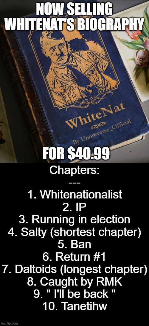 Selling WhiteNat's biography to enhance rp | NOW SELLING WHITENAT'S BIOGRAPHY; FOR $40.99; Chapters:
---
1. Whitenationalist
2. IP
3. Running in election
4. Salty (shortest chapter)
5. Ban
6. Return #1
7. Daltoids (longest chapter)
8. Caught by RMK
9. " I'll be back "
10. Tanetihw | made w/ Imgflip meme maker