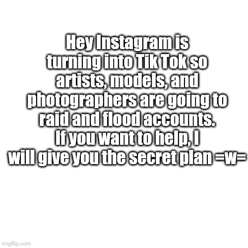 Blank Transparent Square Meme | Hey Instagram is turning into Tik Tok so artists, models, and photographers are going to raid and flood accounts. If you want to help, I will give you the secret plan =w= | image tagged in memes,blank transparent square | made w/ Imgflip meme maker