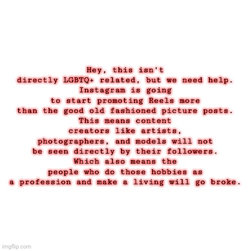 Blank Transparent Square | Hey, this isn't directly LGBTQ+ related, but we need help.
Instagram is going to start promoting Reels more than the good old fashioned picture posts.
This means content creators like artists, photographers, and models will not be seen directly by their followers.
Which also means the people who do those hobbies as a profession and make a living will go broke. | image tagged in memes,blank transparent square | made w/ Imgflip meme maker