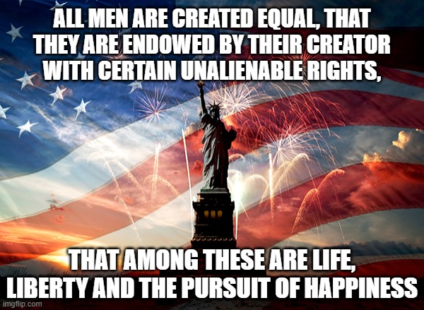 4th of July | ALL MEN ARE CREATED EQUAL, THAT
THEY ARE ENDOWED BY THEIR CREATOR
WITH CERTAIN UNALIENABLE RIGHTS, THAT AMONG THESE ARE LIFE, LIBERTY AND THE PURSUIT OF HAPPINESS | image tagged in independence day,fourth of july,4th of july,statue of liberty,usa | made w/ Imgflip meme maker