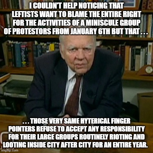 Leftist hypocrisy so thick that you could paint with it. | I COULDN'T HELP NOTICING THAT LEFTISTS WANT TO BLAME THE ENTIRE RIGHT FOR THE ACTIVITIES OF A MINISCULE GROUP OF PROTESTORS FROM JANUARY 6TH BUT THAT . . . . . . THOSE VERY SAME HYTERICAL FINGER POINTERS REFUSE TO ACCEPT ANY RESPONSIBILITY FOR THEIR LARGE GROUPS ROUTINELY RIOTING AND LOOTING INSIDE CITY AFTER CITY FOR AN ENTIRE YEAR. | image tagged in leftist hypocrisy | made w/ Imgflip meme maker