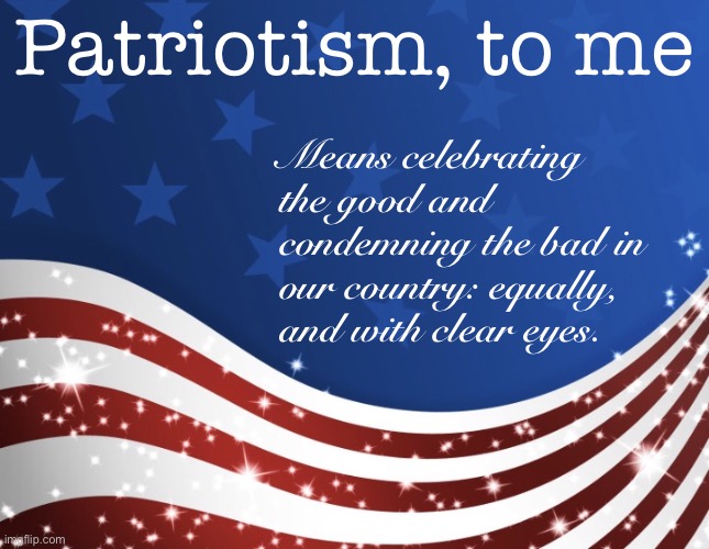 Patriotism, properly conceived, is critical, compassionate, constructive, caring. | Patriotism, to me; Means celebrating the good and condemning the bad in our country: equally, and with clear eyes. | image tagged in patriotic,patriotism,america,american flag,united states of america,deep thoughts | made w/ Imgflip meme maker