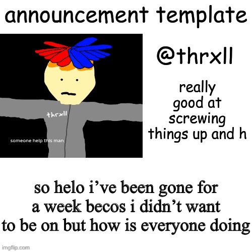 e | so helo i’ve been gone for a week becos i didn’t want to be on but how is everyone doing | image tagged in thrxll announcement template or something | made w/ Imgflip meme maker