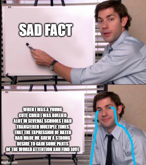 i hope this doesn't upset any of you but this is true | SAD FACT; WHEN I WAS A YOUNG CUTE CHILD I WAS BULLIED ALOT IN SEVERAL SCHOOLS I HAD TRANSFERED MULTIPLE TIMES THAT THE EXPRESSION OF HATED HAD MADE ME GREW A STRONG DESIRE TO GAIN SOME PARTS OF THE WORLD ATTENTION AND FIND LOVE | image tagged in jim halpert pointing to whiteboard | made w/ Imgflip meme maker