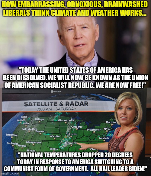 This would be humorous if it were not absolutely true.  Liberal's grasp on climatology is tenuous at best. | HOW EMBARRASSING, OBNOXIOUS, BRAINWASHED LIBERALS THINK CLIMATE AND WEATHER WORKS... "TODAY THE UNITED STATES OF AMERICA HAS BEEN DISSOLVED. WE WILL NOW BE KNOWN AS THE UNION OF AMERICAN SOCIALIST REPUBLIC. WE ARE NOW FREE!"; "NATIONAL TEMPERATURES DROPPED 20 DEGREES TODAY IN RESPONSE TO AMERICA SWITCHING TO A COMMUNIST FORM OF GOVERNMENT.  ALL HAIL LEADER BIDEN!" | image tagged in joe biden,climate change,liberal hypocrisy,hot weather,science fiction | made w/ Imgflip meme maker
