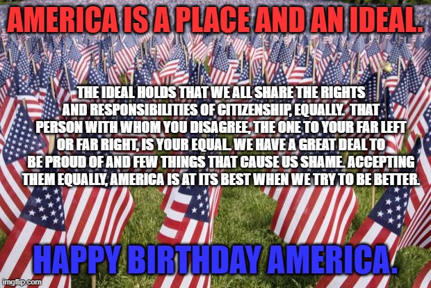 Dictator-free for 245-years, and counting. | AMERICA IS A PLACE AND AN IDEAL. THE IDEAL HOLDS THAT WE ALL SHARE THE RIGHTS AND RESPONSIBILITIES OF CITIZENSHIP, EQUALLY.  THAT PERSON WITH WHOM YOU DISAGREE, THE ONE TO YOUR FAR LEFT OR FAR RIGHT, IS YOUR EQUAL. WE HAVE A GREAT DEAL TO BE PROUD OF AND FEW THINGS THAT CAUSE US SHAME. ACCEPTING THEM EQUALLY, AMERICA IS AT ITS BEST WHEN WE TRY TO BE BETTER. HAPPY BIRTHDAY AMERICA. | image tagged in politics | made w/ Imgflip meme maker