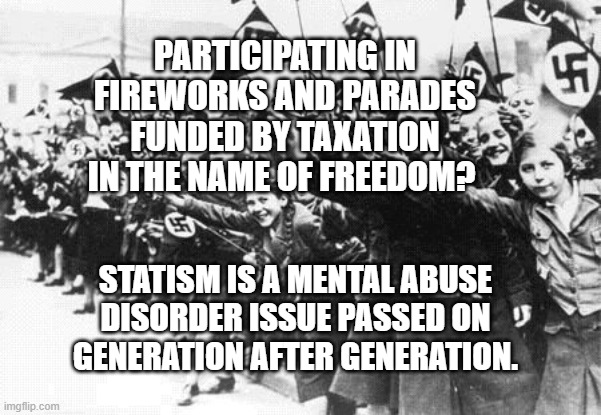 Nazis | PARTICIPATING IN FIREWORKS AND PARADES FUNDED BY TAXATION IN THE NAME OF FREEDOM? STATISM IS A MENTAL ABUSE DISORDER ISSUE PASSED ON  GENERATION AFTER GENERATION. | image tagged in nazis | made w/ Imgflip meme maker