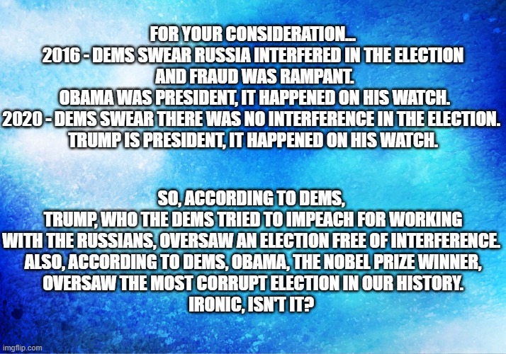 Blue Sky | FOR YOUR CONSIDERATION...

2016 - DEMS SWEAR RUSSIA INTERFERED IN THE ELECTION
 AND FRAUD WAS RAMPANT.
 OBAMA WAS PRESIDENT, IT HAPPENED ON HIS WATCH.
2020 - DEMS SWEAR THERE WAS NO INTERFERENCE IN THE ELECTION. 
TRUMP IS PRESIDENT, IT HAPPENED ON HIS WATCH. SO, ACCORDING TO DEMS, 
TRUMP, WHO THE DEMS TRIED TO IMPEACH FOR WORKING
WITH THE RUSSIANS, OVERSAW AN ELECTION FREE OF INTERFERENCE. 
ALSO, ACCORDING TO DEMS, OBAMA, THE NOBEL PRIZE WINNER,
OVERSAW THE MOST CORRUPT ELECTION IN OUR HISTORY.
IRONIC, ISN'T IT? | image tagged in blue sky | made w/ Imgflip meme maker