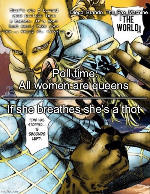 Poll time msnemswisj2smwhwismmdd.x.says, | Poll time:
All women are queens 
—————————————
If she breathes she’s a thot | image tagged in diego_brando_the_fax_machine has something to say | made w/ Imgflip meme maker