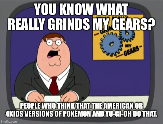 Peter Griffin News Meme | YOU KNOW WHAT REALLY GRINDS MY GEARS? PEOPLE WHO THINK THAT THE AMERICAN OR 4KIDS VERSIONS OF POKÉMON AND YU-GI-OH DO THAT. | image tagged in memes,peter griffin news | made w/ Imgflip meme maker