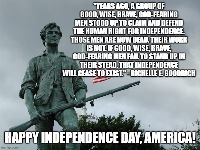 Independence Forever! | "YEARS AGO, A GROUP OF GOOD, WISE, BRAVE, GOD-FEARING MEN STOOD UP TO CLAIM AND DEFEND THE HUMAN RIGHT FOR INDEPENDENCE. THOSE MEN ARE NOW DEAD. THEIR WORK IS NOT. IF GOOD, WISE, BRAVE, GOD-FEARING MEN FAIL TO STAND UP IN THEIR STEAD, THAT INDEPENDENCE WILL CEASE TO EXIST." - RICHELLE E. GOODRICH; HAPPY INDEPENDENCE DAY, AMERICA! | image tagged in minuteman statue | made w/ Imgflip meme maker