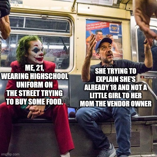 When you wearing your highschool uniform on the street | SHE TRYING TO EXPLAIN SHE'S ALREADY 18 AND NOT A LITTLE GIRL TO HER MOM THE VENDOR OWNER; ME, 21, WEARING HIGHSCHOOL UNIFORM ON THE STREET TRYING TO BUY SOME FOOD. | image tagged in joker in the subway | made w/ Imgflip meme maker