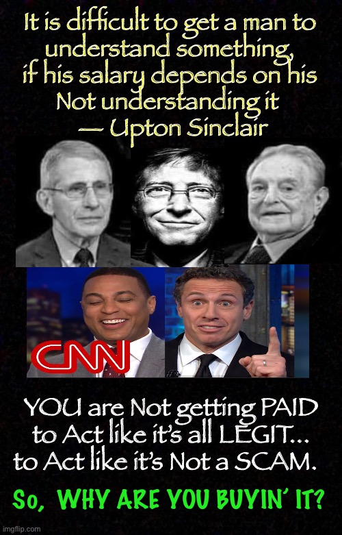 THEY’re Paid to Sell It | It is difficult to get a man to 
understand something, 
if his salary depends on his 
Not understanding it  
— Upton Sinclair; YOU are Not getting PAID
to Act like it’s all LEGIT...
to Act like it’s Not a SCAM. So,  WHY ARE YOU BUYIN’ IT? | image tagged in con vid,vaccination,dems are marxists,dems hate america,fauci for prison,we are experimental lab rats | made w/ Imgflip meme maker