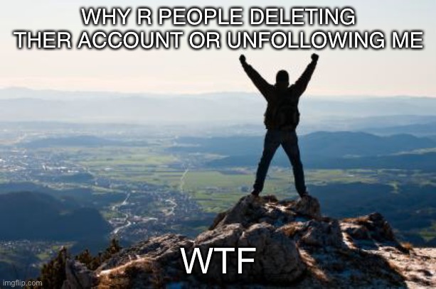 Shout It from the Mountain Tops | WHY R PEOPLE DELETING THER ACCOUNT OR UNFOLLOWING ME; WTF | image tagged in shout it from the mountain tops | made w/ Imgflip meme maker